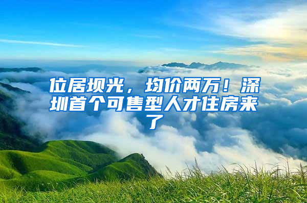 位居壩光，均價兩萬！深圳首個可售型人才住房來了