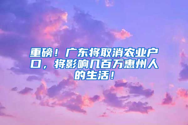 重磅！廣東將取消農(nóng)業(yè)戶口，將影響幾百萬惠州人的生活！