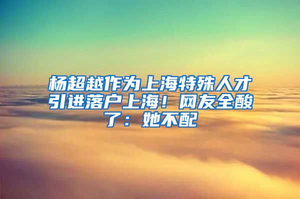 楊超越作為上海特殊人才引進(jìn)落戶上海！網(wǎng)友全酸了：她不配