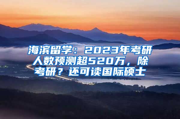 海濱留學(xué)：2023年考研人數(shù)預(yù)測(cè)超520萬，除考研？還可讀國(guó)際碩士