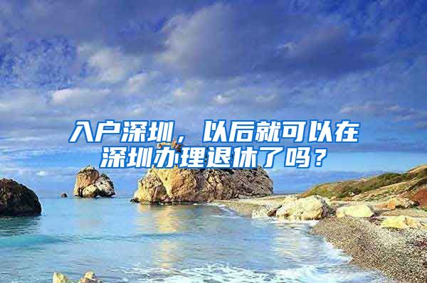 入戶(hù)深圳，以后就可以在深圳辦理退休了嗎？