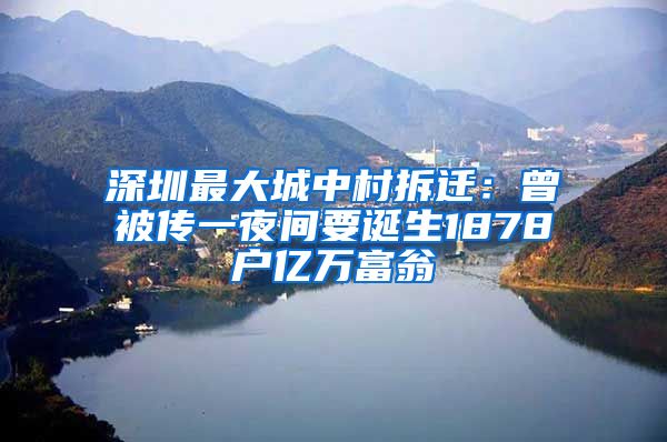 深圳最大城中村拆遷：曾被傳一夜間要誕生1878戶億萬富翁