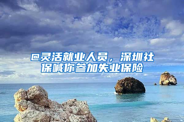 @靈活就業(yè)人員，深圳社保喊你參加失業(yè)保險