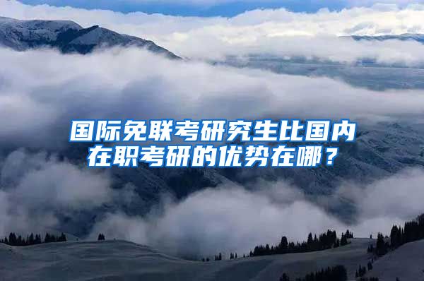 國際免聯(lián)考研究生比國內在職考研的優(yōu)勢在哪？