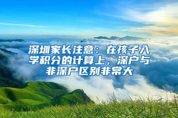 深圳家長(zhǎng)注意：在孩子入學(xué)積分的計(jì)算上，深戶與非深戶區(qū)別非常大