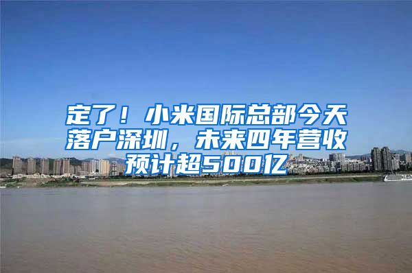 定了！小米國際總部今天落戶深圳，未來四年營收預計超500億