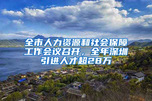 全市人力資源和社會(huì)保障工作會(huì)議召開(kāi)，全年深圳引進(jìn)人才超28萬(wàn)