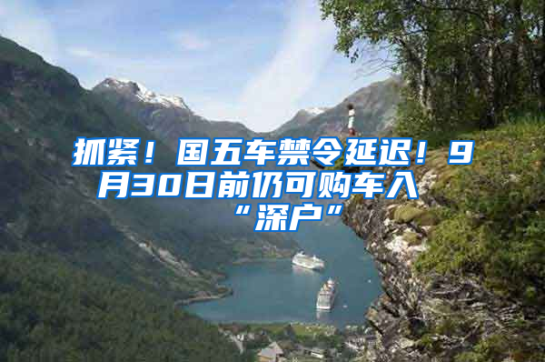 抓緊！國五車禁令延遲！9月30日前仍可購車入“深戶”