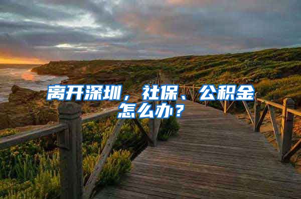 離開深圳，社保、公積金怎么辦？