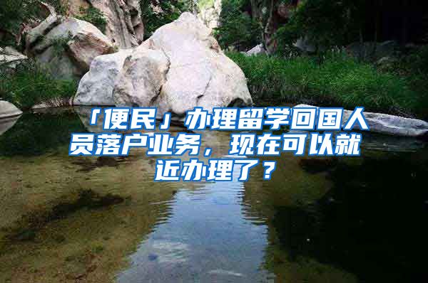 「便民」辦理留學回國人員落戶業(yè)務，現(xiàn)在可以就近辦理了？