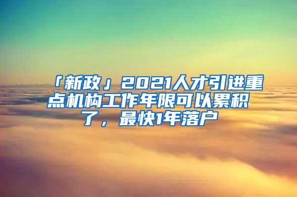 「新政」2021人才引進(jìn)重點(diǎn)機(jī)構(gòu)工作年限可以累積了，最快1年落戶(hù)