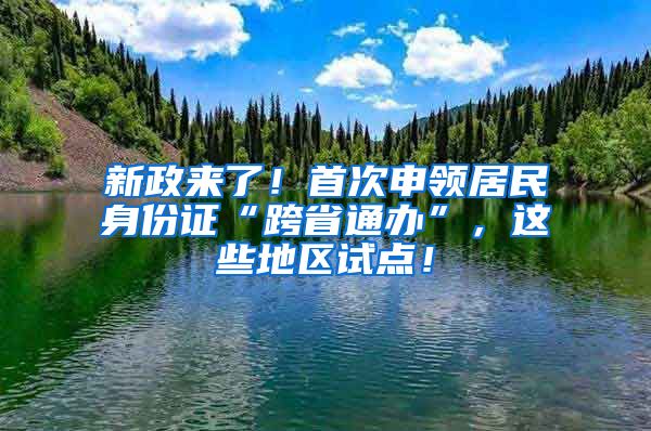 新政來了！首次申領(lǐng)居民身份證“跨省通辦”，這些地區(qū)試點(diǎn)！