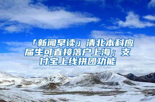 「新聞早讀」清北本科應(yīng)屆生可直接落戶上海；支付寶上線拼團(tuán)功能