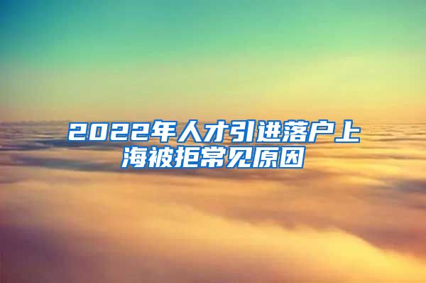 2022年人才引進(jìn)落戶上海被拒常見原因