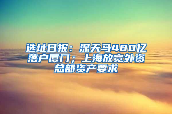 選址日?qǐng)?bào)：深天馬480億落戶廈門；上海放寬外資總部資產(chǎn)要求