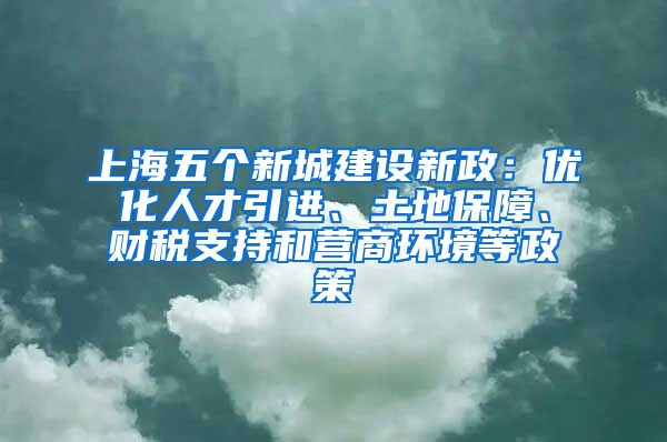 上海五個(gè)新城建設(shè)新政：優(yōu)化人才引進(jìn)、土地保障、財(cái)稅支持和營(yíng)商環(huán)境等政策