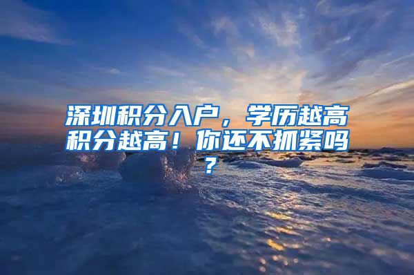 深圳積分入戶，學(xué)歷越高積分越高！你還不抓緊嗎？