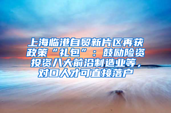 上海臨港自貿新片區(qū)再獲政策“禮包”：鼓勵險資投資八大前沿制造業(yè)等，對口人才可直接落戶