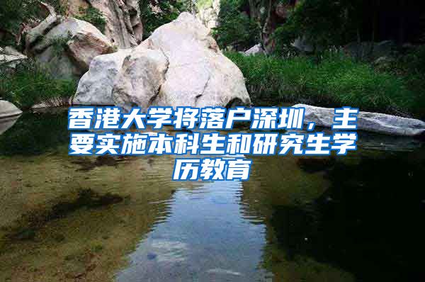 香港大學(xué)將落戶深圳，主要實施本科生和研究生學(xué)歷教育