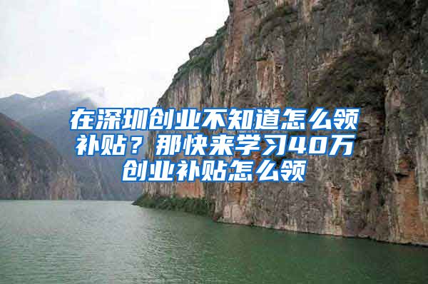 在深圳創(chuàng)業(yè)不知道怎么領(lǐng)補(bǔ)貼？那快來學(xué)習(xí)40萬創(chuàng)業(yè)補(bǔ)貼怎么領(lǐng)