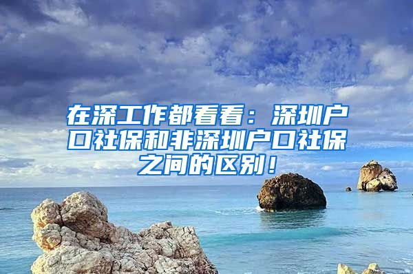 在深工作都看看：深圳戶口社保和非深圳戶口社保之間的區(qū)別！