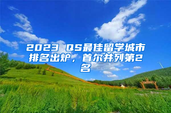 2023 QS最佳留學(xué)城市排名出爐，首爾并列第2名