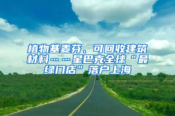 植物基麥芬、可回收建筑材料……星巴克全球“最綠門店”落戶上海