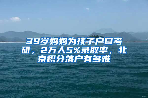 39歲媽媽為孩子戶口考研，2萬人5%錄取率，北京積分落戶有多難