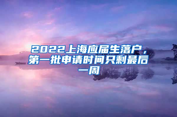 2022上海應(yīng)屆生落戶，第一批申請時間只剩最后一周