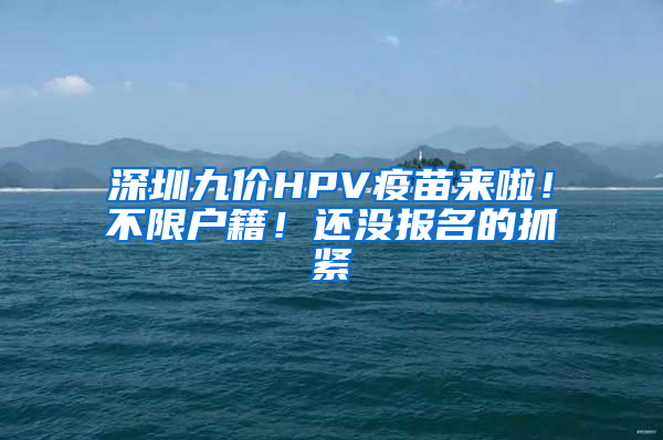 深圳九價HPV疫苗來啦！不限戶籍！還沒報名的抓緊