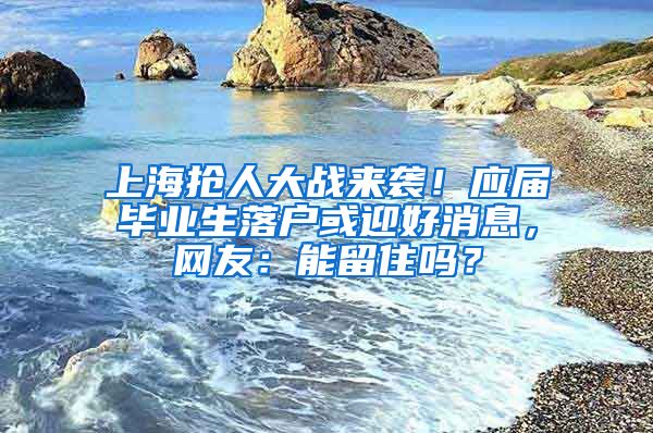 上海搶人大戰(zhàn)來襲！應(yīng)屆畢業(yè)生落戶或迎好消息，網(wǎng)友：能留住嗎？