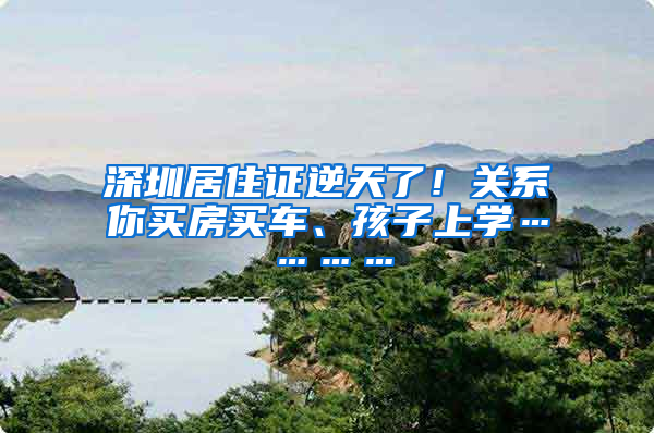 深圳居住證逆天了！關系你買房買車、孩子上學…………