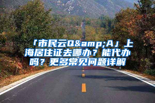 「市民云Q&A」上海居住證去哪辦？能代辦嗎？更多常見問題詳解→