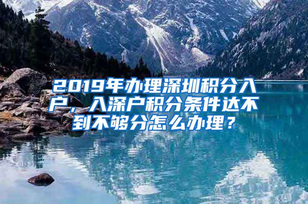 2019年辦理深圳積分入戶，入深戶積分條件達(dá)不到不夠分怎么辦理？