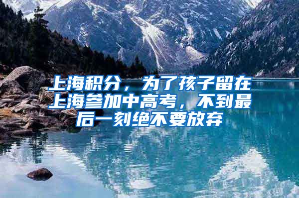 上海積分，為了孩子留在上海參加中高考，不到最后一刻絕不要放棄