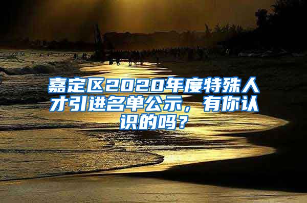 嘉定區(qū)2020年度特殊人才引進(jìn)名單公示，有你認(rèn)識(shí)的嗎？