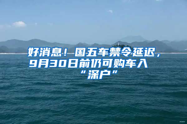 好消息！國五車禁令延遲，9月30日前仍可購車入“深戶”