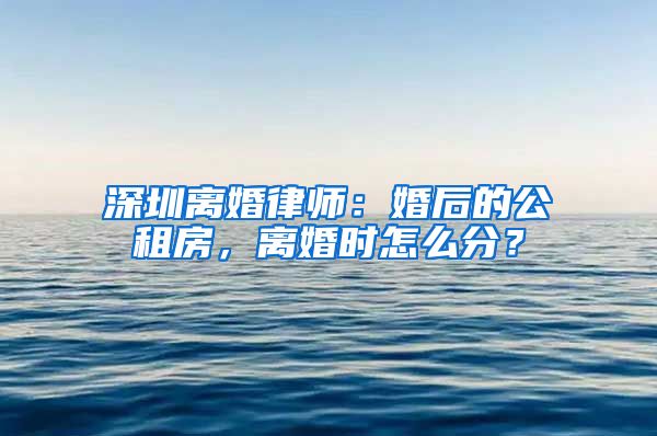 深圳離婚律師：婚后的公租房，離婚時怎么分？