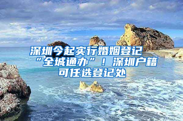 深圳今起實行婚姻登記“全城通辦”！深圳戶籍可任選登記處