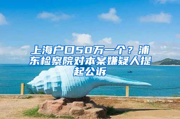 上海戶口50萬一個(gè)？浦東檢察院對(duì)本案嫌疑人提起公訴