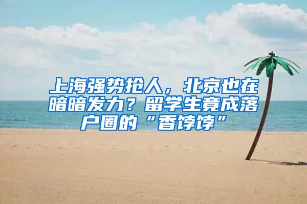 上海強勢搶人，北京也在暗暗發(fā)力？留學(xué)生竟成落戶圈的“香餑餑”