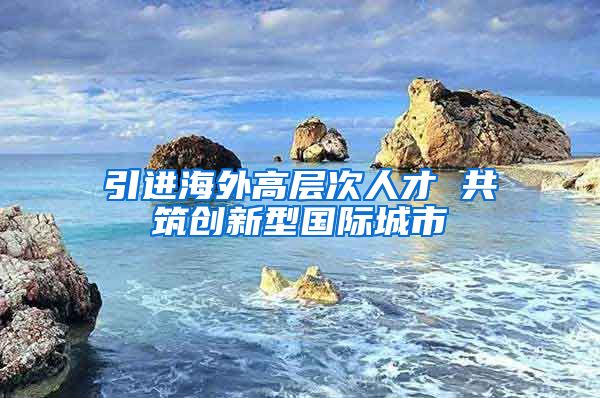 引進海外高層次人才 共筑創(chuàng)新型國際城市