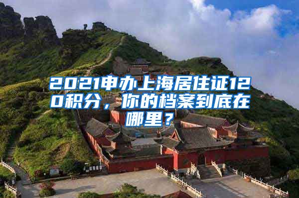 2021申辦上海居住證120積分，你的檔案到底在哪里？