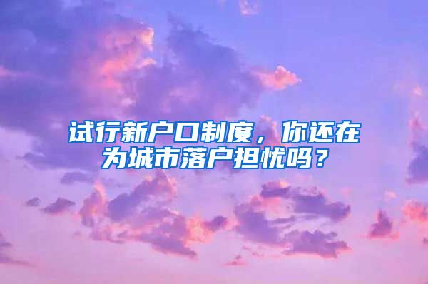 試行新戶(hù)口制度，你還在為城市落戶(hù)擔(dān)憂(yōu)嗎？