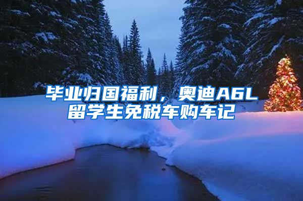 畢業(yè)歸國(guó)福利，奧迪A6L留學(xué)生免稅車購(gòu)車記