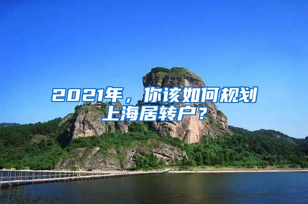 2021年，你該如何規(guī)劃上海居轉(zhuǎn)戶？