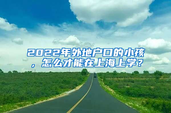 2022年外地戶口的小孩，怎么才能在上海上學(xué)？