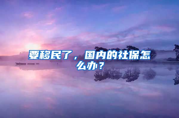 要移民了，國內(nèi)的社保怎么辦？