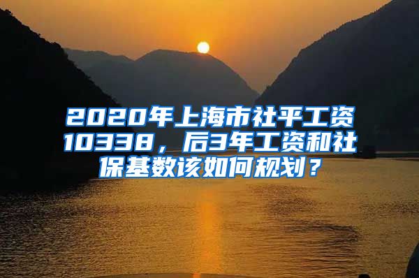 2020年上海市社平工資10338，后3年工資和社保基數(shù)該如何規(guī)劃？