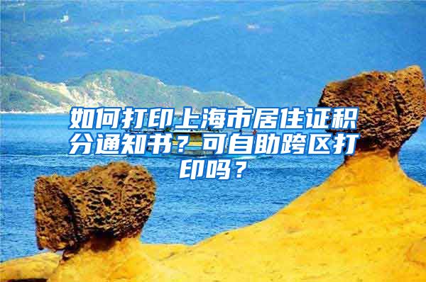 如何打印上海市居住證積分通知書？可自助跨區(qū)打印嗎？